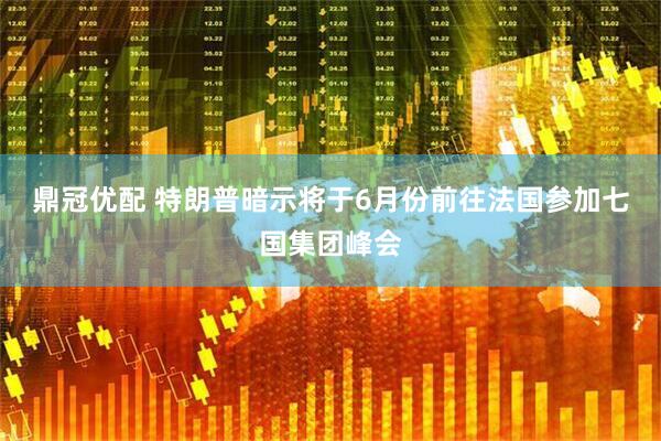 鼎冠优配 特朗普暗示将于6月份前往法国参加七国集团峰会
