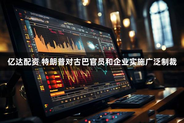 亿达配资 特朗普对古巴官员和企业实施广泛制裁