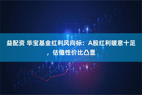 益配资 华宝基金红利风向标：A股红利暖意十足，估值性价比凸显
