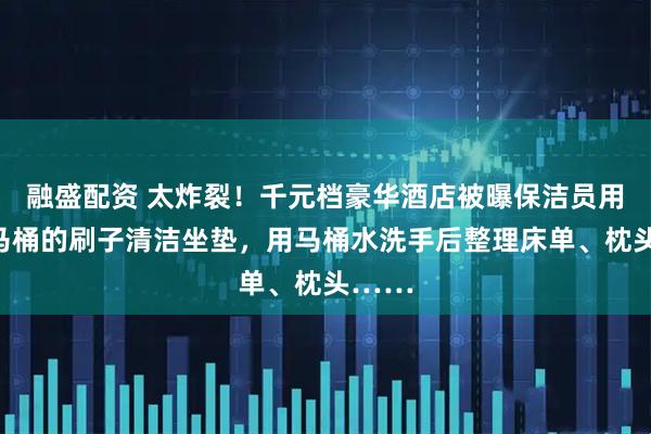 融盛配资 太炸裂！千元档豪华酒店被曝保洁员用刷过马桶的刷子清洁坐垫，用马桶水洗手后整理床单、枕头……